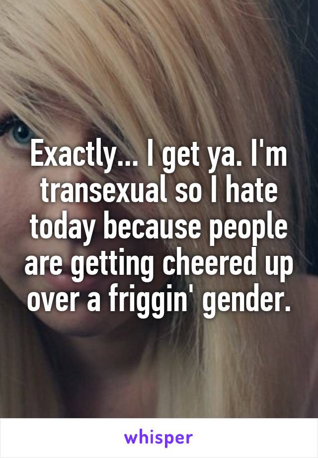 Exactly... I get ya. I'm transexual so I hate today because people are getting cheered up over a friggin' gender.