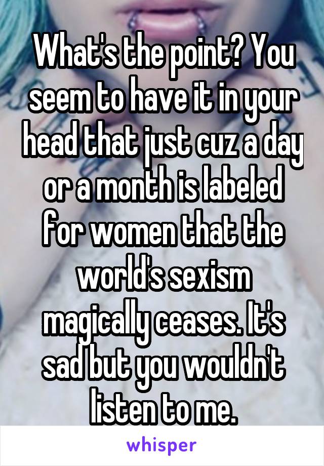 What's the point? You seem to have it in your head that just cuz a day or a month is labeled for women that the world's sexism magically ceases. It's sad but you wouldn't listen to me.