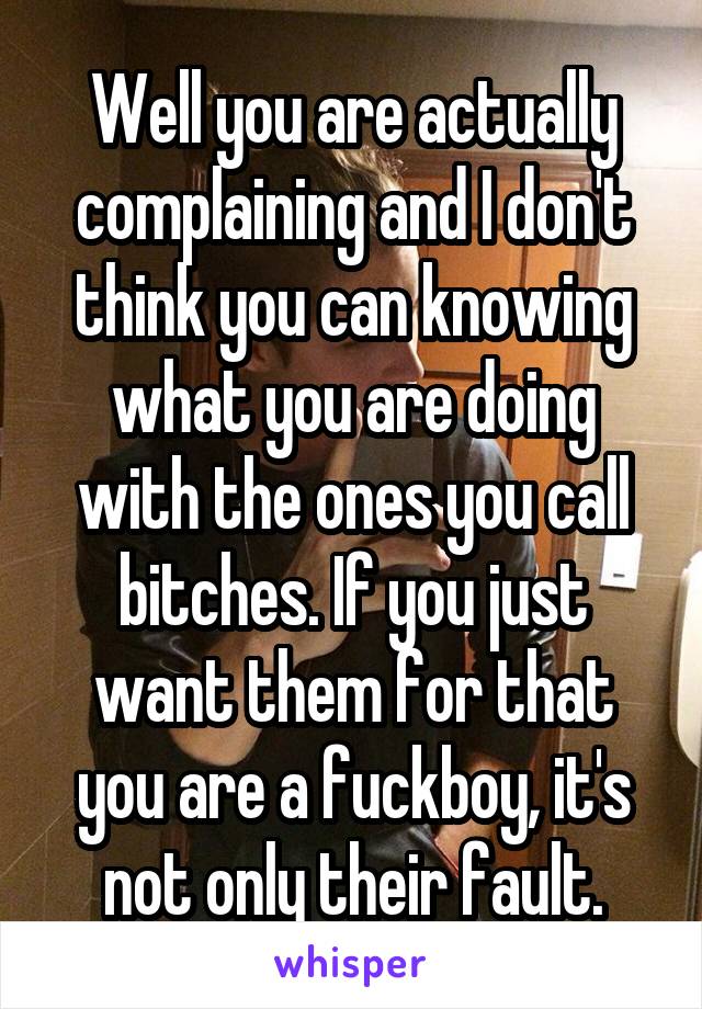 Well you are actually complaining and I don't think you can knowing what you are doing with the ones you call bitches. If you just want them for that you are a fuckboy, it's not only their fault.