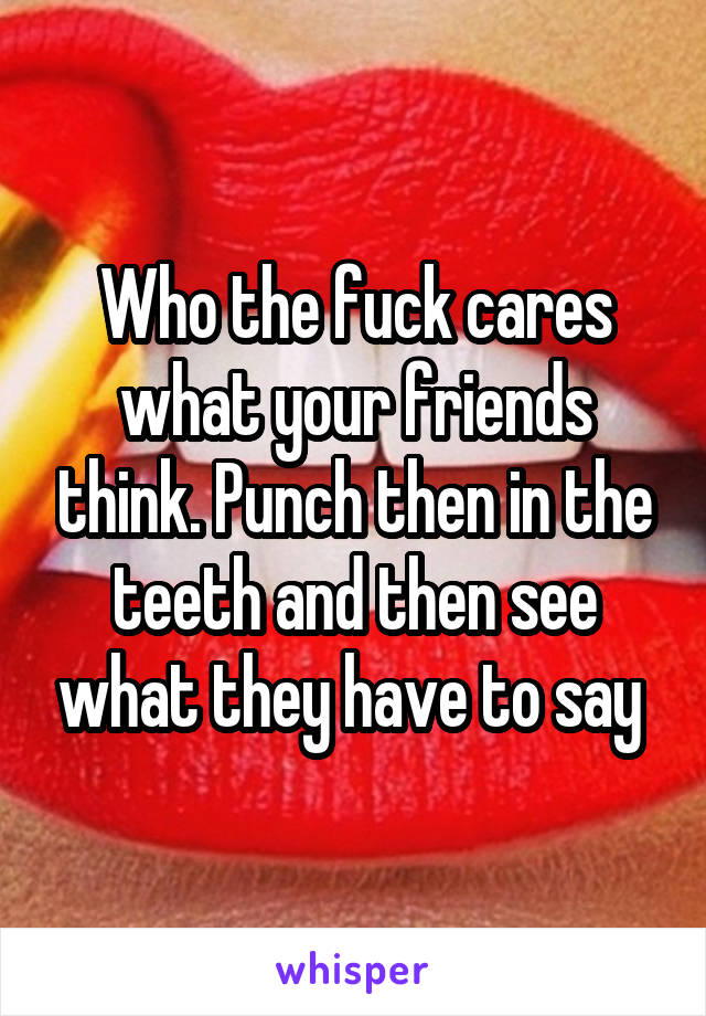 Who the fuck cares what your friends think. Punch then in the teeth and then see what they have to say 