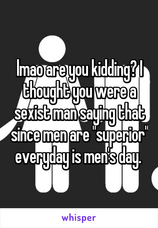 lmao are you kidding? I thought you were a sexist man saying that since men are "superior" everyday is men's day. 