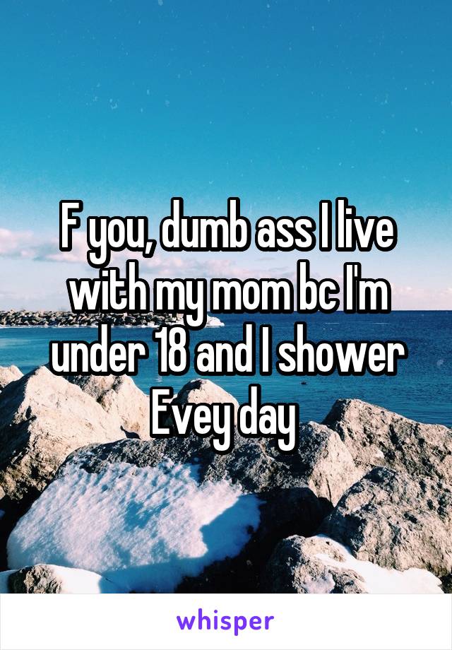 F you, dumb ass I live with my mom bc I'm under 18 and I shower Evey day 