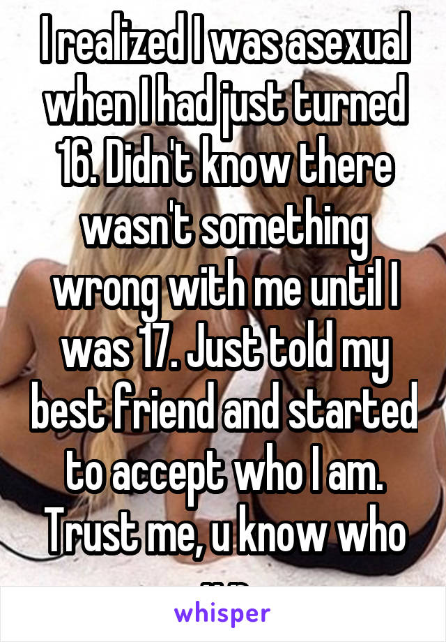 I realized I was asexual when I had just turned 16. Didn't know there wasn't something wrong with me until I was 17. Just told my best friend and started to accept who I am. Trust me, u know who u r