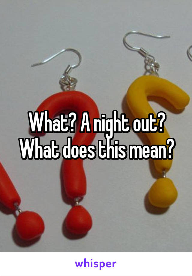 What? A night out? What does this mean?