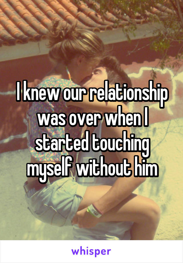 I knew our relationship was over when I started touching myself without him