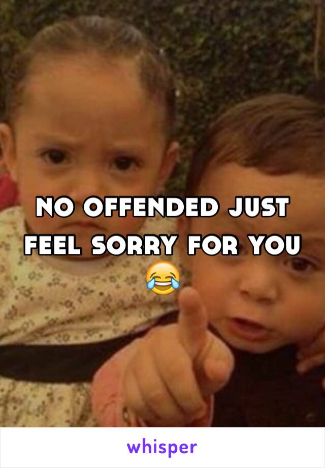 no offended just feel sorry for you 😂