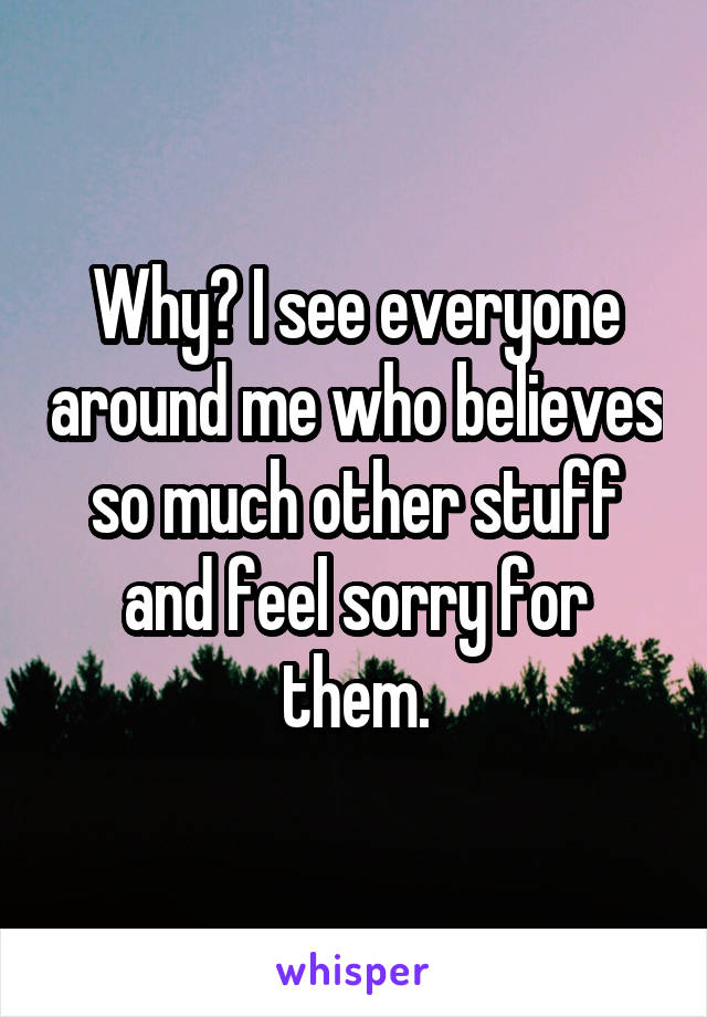 Why? I see everyone around me who believes so much other stuff and feel sorry for them.