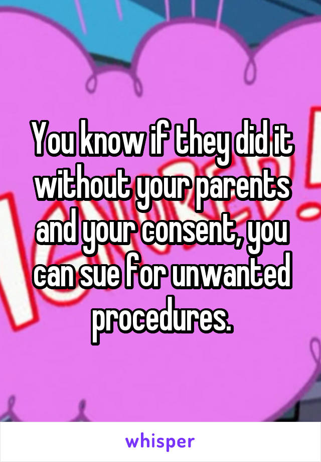 You know if they did it without your parents and your consent, you can sue for unwanted procedures.