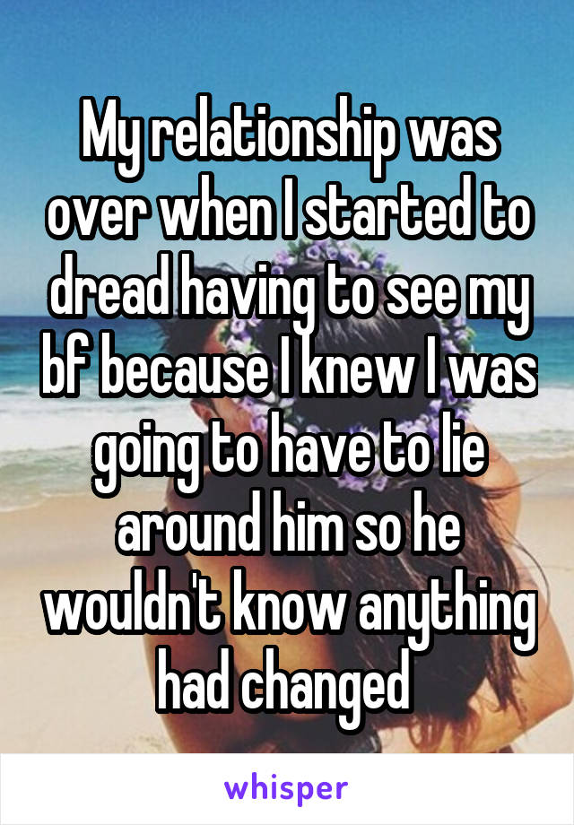 My relationship was over when I started to dread having to see my bf because I knew I was going to have to lie around him so he wouldn't know anything had changed 