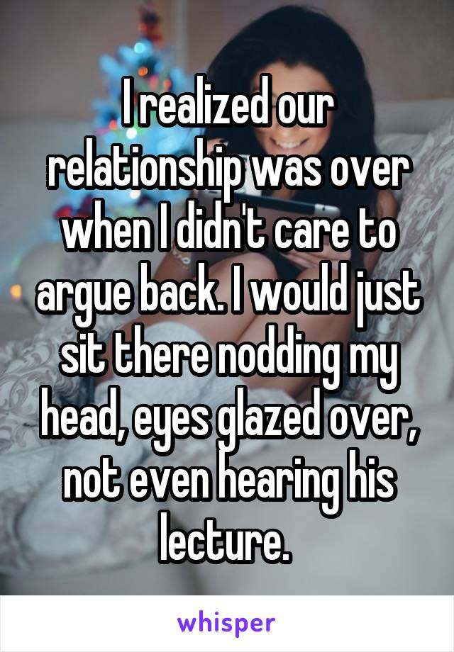 I realized our relationship was over when I didn't care to argue back. I would just sit there nodding my head, eyes glazed over, not even hearing his lecture. 