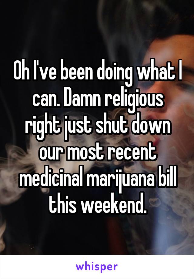 Oh I've been doing what I can. Damn religious right just shut down our most recent medicinal marijuana bill this weekend.