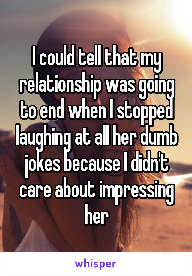I could tell that my relationship was going to end when I stopped laughing at all her dumb jokes because I didn't care about impressing her