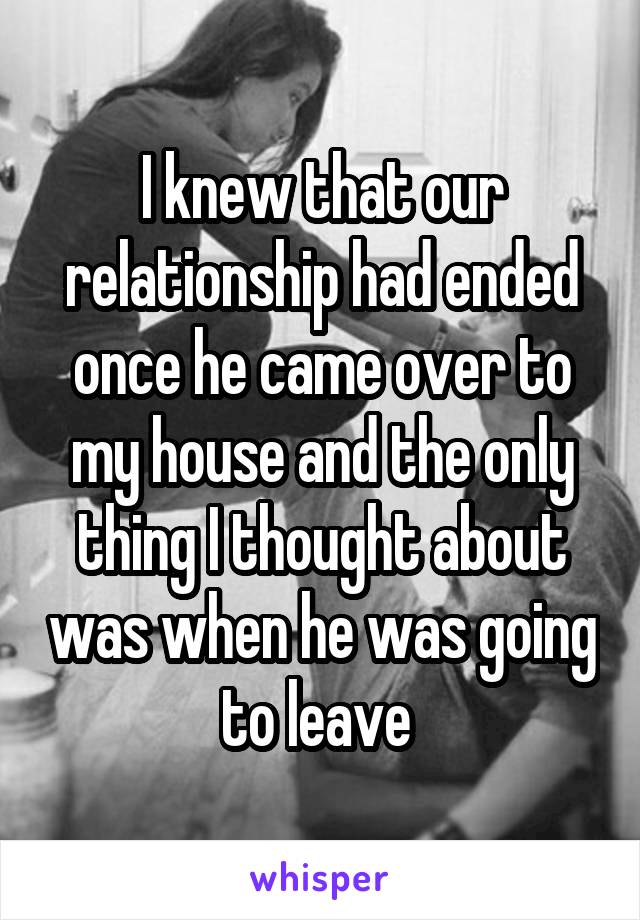 I knew that our relationship had ended once he came over to my house and the only thing I thought about was when he was going to leave 