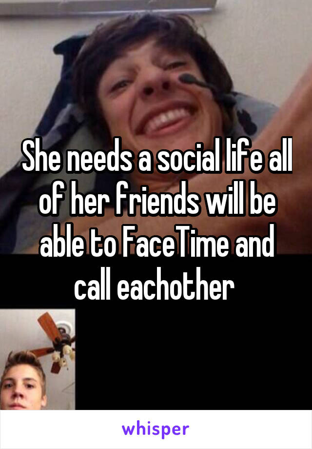 She needs a social life all of her friends will be able to FaceTime and call eachother 