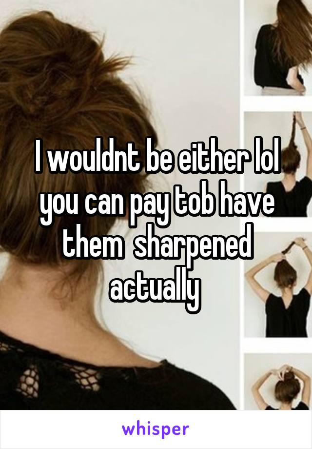 I wouldnt be either lol you can pay tob have them  sharpened actually 