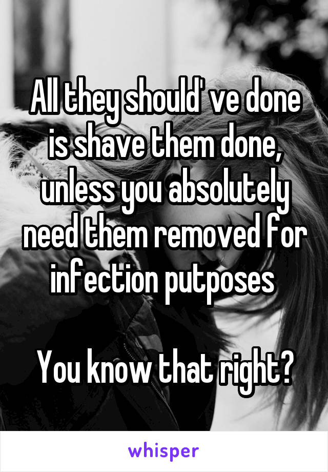 All they should' ve done is shave them done, unless you absolutely need them removed for infection putposes 

You know that right?