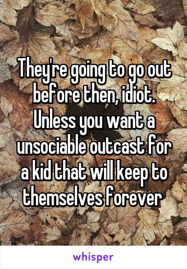 They're going to go out before then, idiot. Unless you want a unsociable outcast for a kid that will keep to themselves forever 