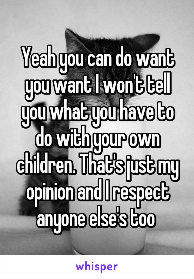 Yeah you can do want you want I won't tell you what you have to do with your own children. That's just my opinion and I respect anyone else's too 