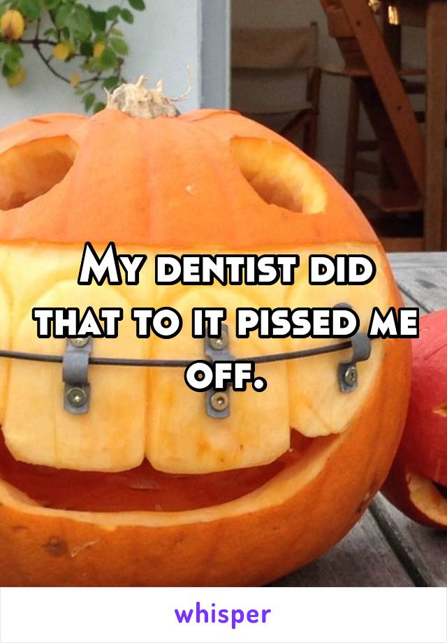 My dentist did that to it pissed me off.