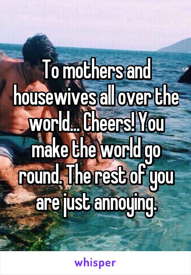 To mothers and housewives all over the world... Cheers! You make the world go round. The rest of you are just annoying.