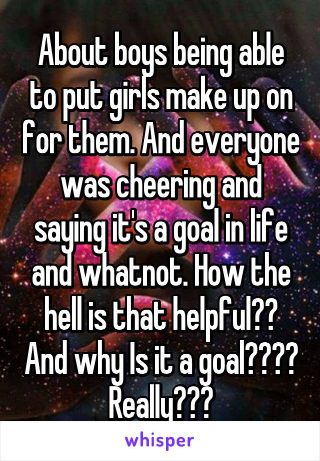 About boys being able to put girls make up on for them. And everyone was cheering and saying it's a goal in life and whatnot. How the hell is that helpful?? And why Is it a goal???? Really???