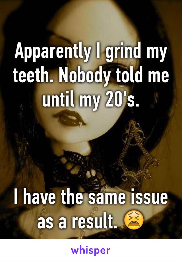 Apparently I grind my teeth. Nobody told me until my 20's.



I have the same issue as a result. 😫