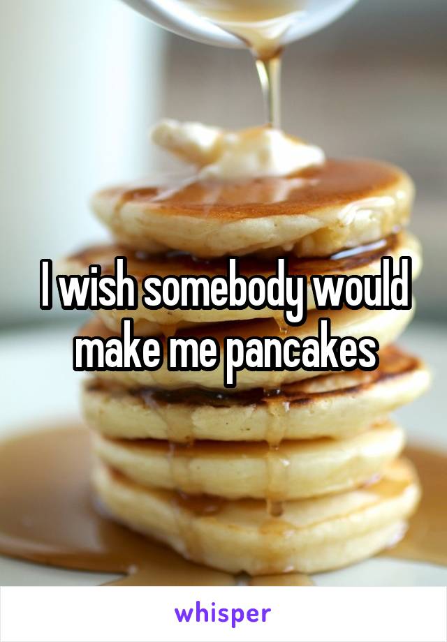 I wish somebody would make me pancakes