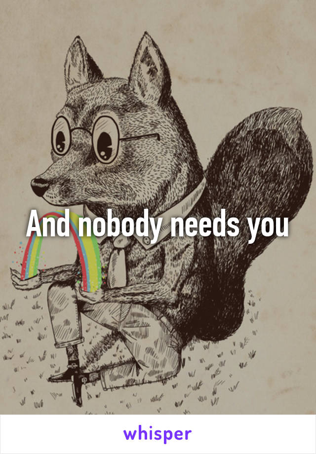 And nobody needs you