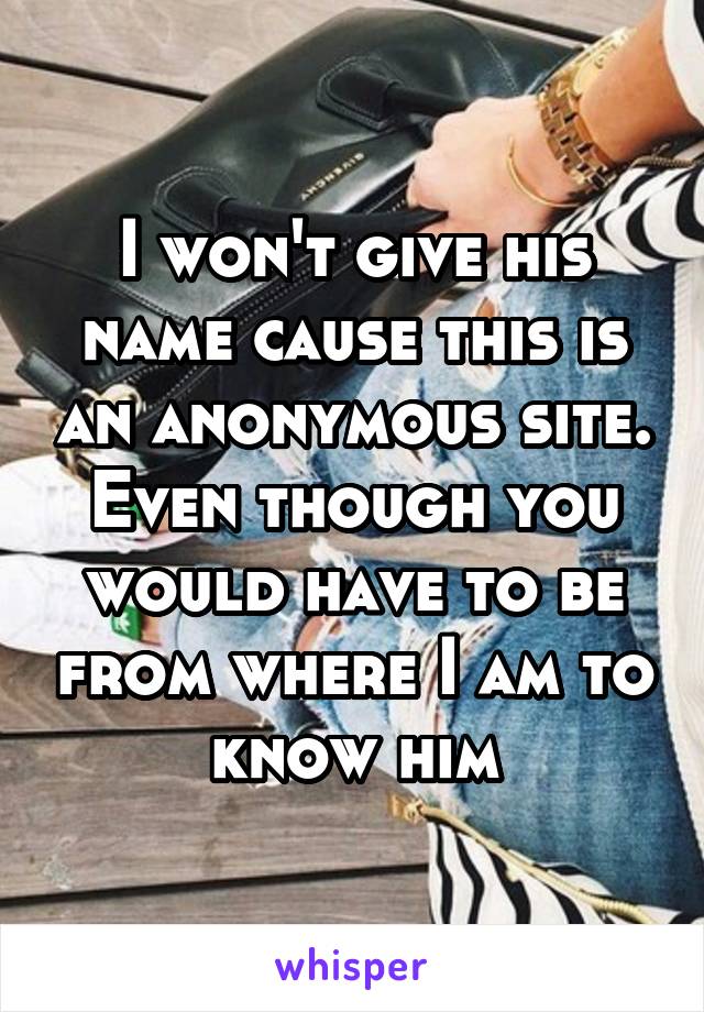 I won't give his name cause this is an anonymous site. Even though you would have to be from where I am to know him