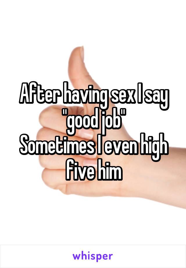 After having sex I say "good job"
Sometimes I even high five him