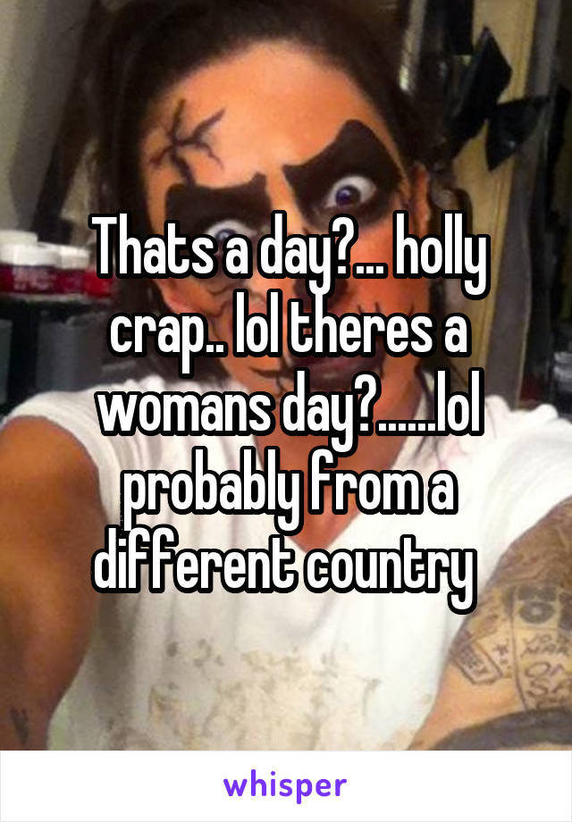 Thats a day?... holly crap.. lol theres a womans day?......lol probably from a different country 