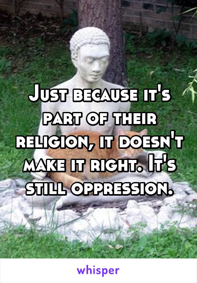 Just because it's part of their religion, it doesn't make it right. It's still oppression.