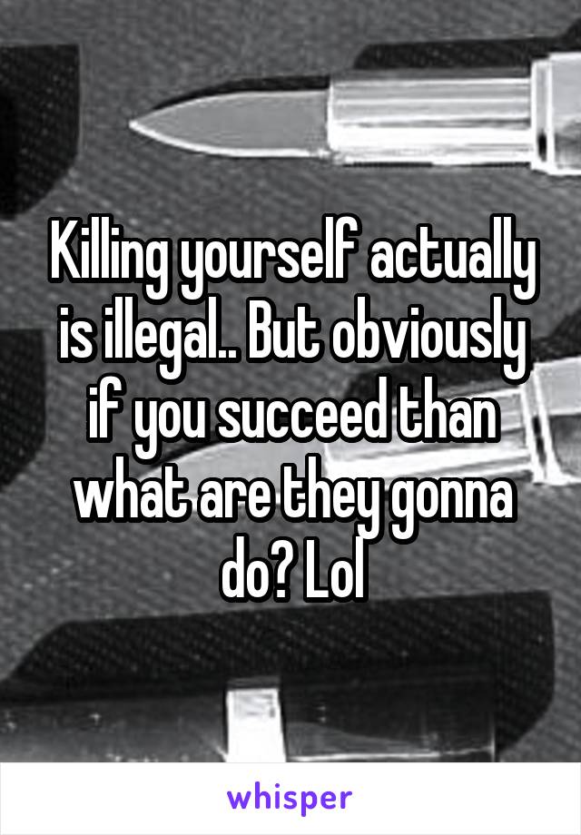 Killing yourself actually is illegal.. But obviously if you succeed than what are they gonna do? Lol