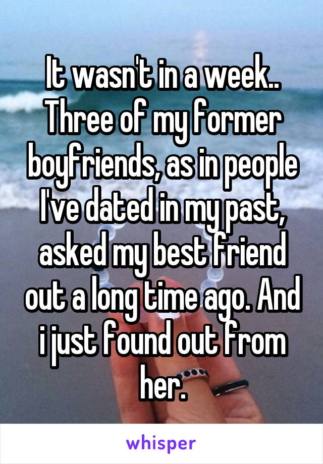 It wasn't in a week.. Three of my former boyfriends, as in people I've dated in my past, asked my best friend out a long time ago. And i just found out from her.