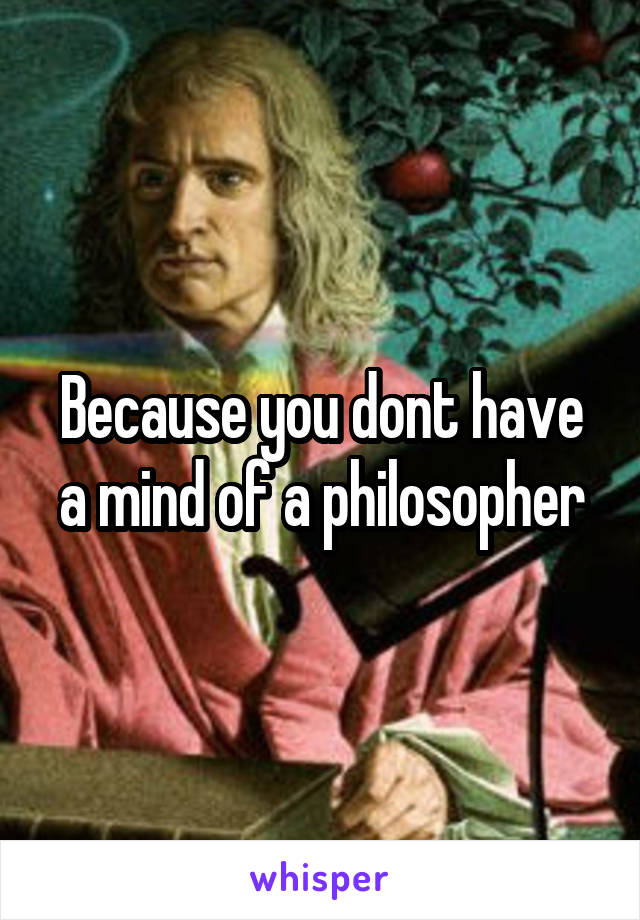 Because you dont have a mind of a philosopher