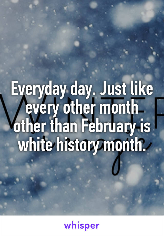 Everyday day. Just like every other month other than February is white history month.