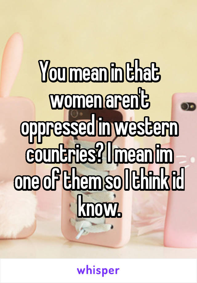 You mean in that women aren't oppressed in western countries? I mean im one of them so I think id know.