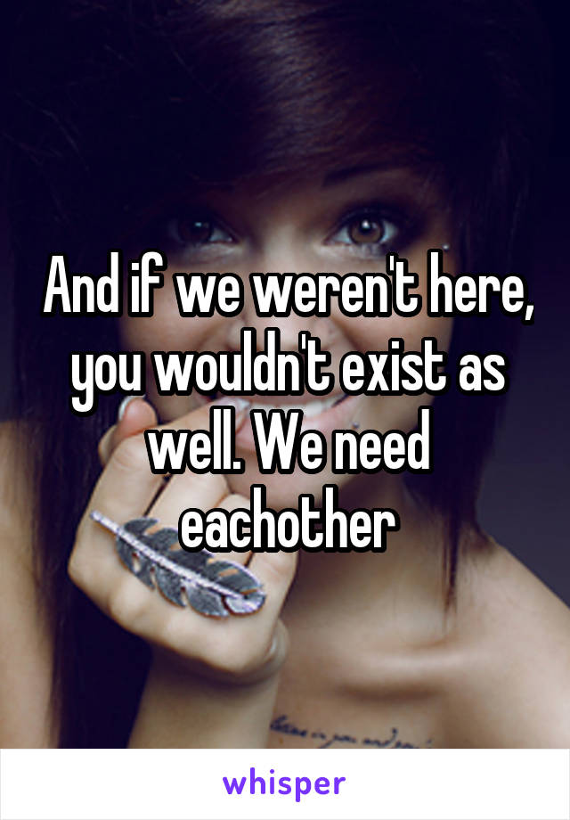 And if we weren't here, you wouldn't exist as well. We need eachother