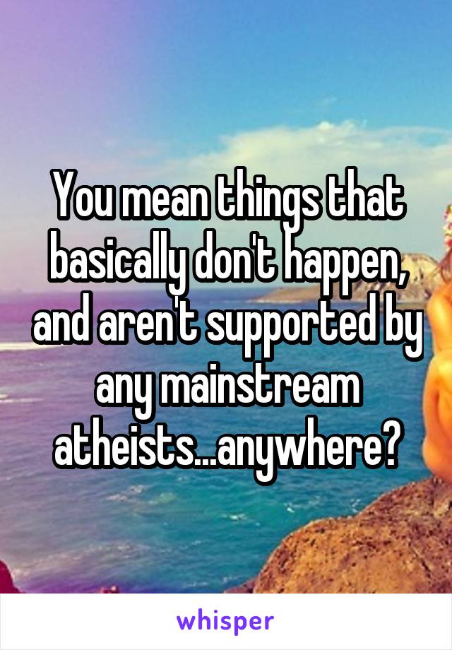 You mean things that basically don't happen, and aren't supported by any mainstream atheists...anywhere?