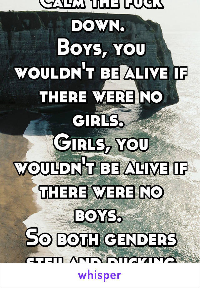 Calm the fuck down. 
Boys, you wouldn't be alive if there were no girls. 
Girls, you wouldn't be alive if there were no boys. 
So both genders stfu and ducking enjoy the day. 