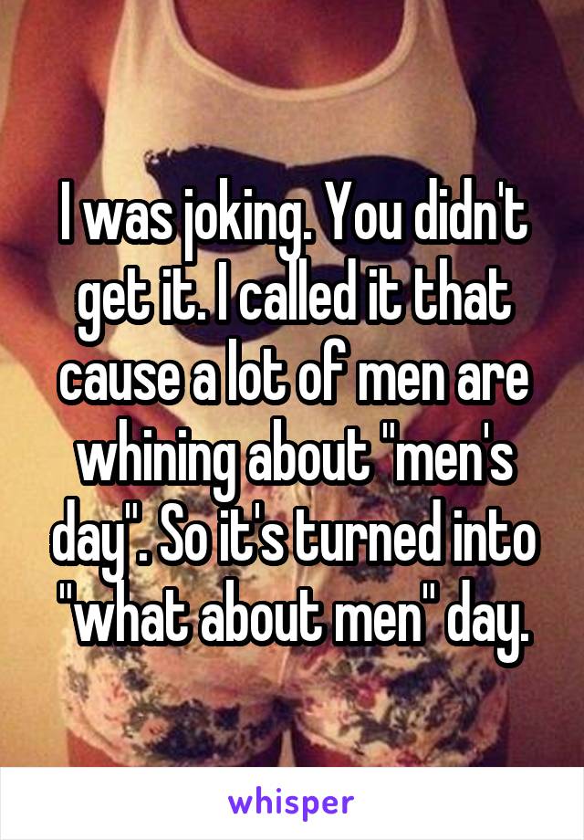 I was joking. You didn't get it. I called it that cause a lot of men are whining about "men's
day". So it's turned into "what about men" day.