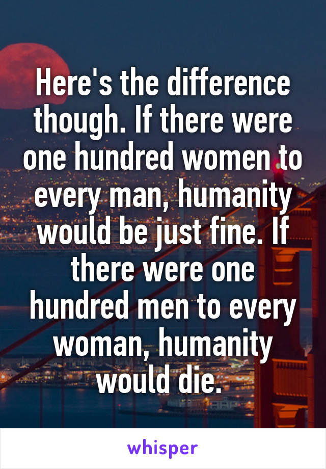 Here's the difference though. If there were one hundred women to every man, humanity would be just fine. If there were one hundred men to every woman, humanity would die. 