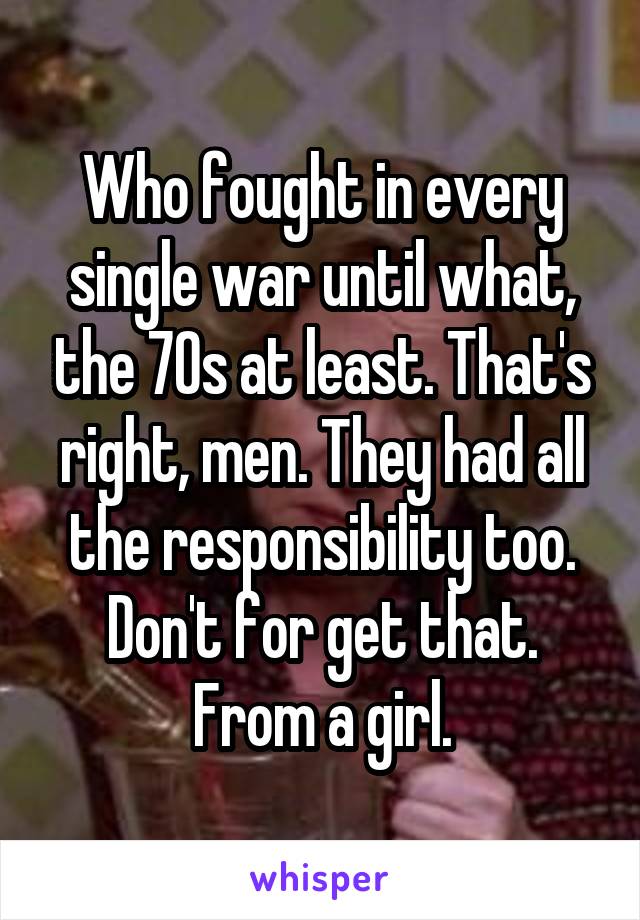 Who fought in every single war until what, the 70s at least. That's right, men. They had all the responsibility too. Don't for get that. From a girl.