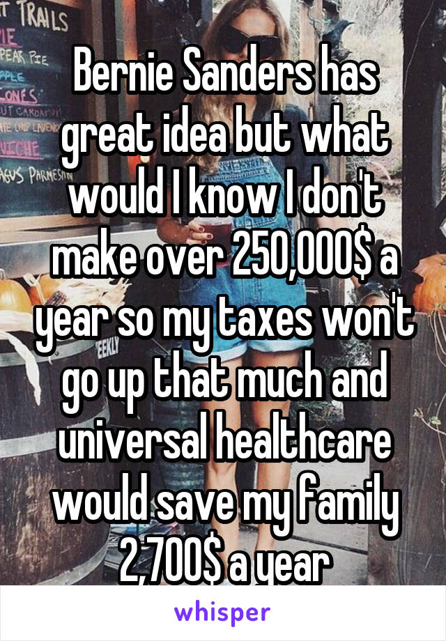 Bernie Sanders has great idea but what would I know I don't make over 250,000$ a year so my taxes won't go up that much and universal healthcare would save my family 2,700$ a year