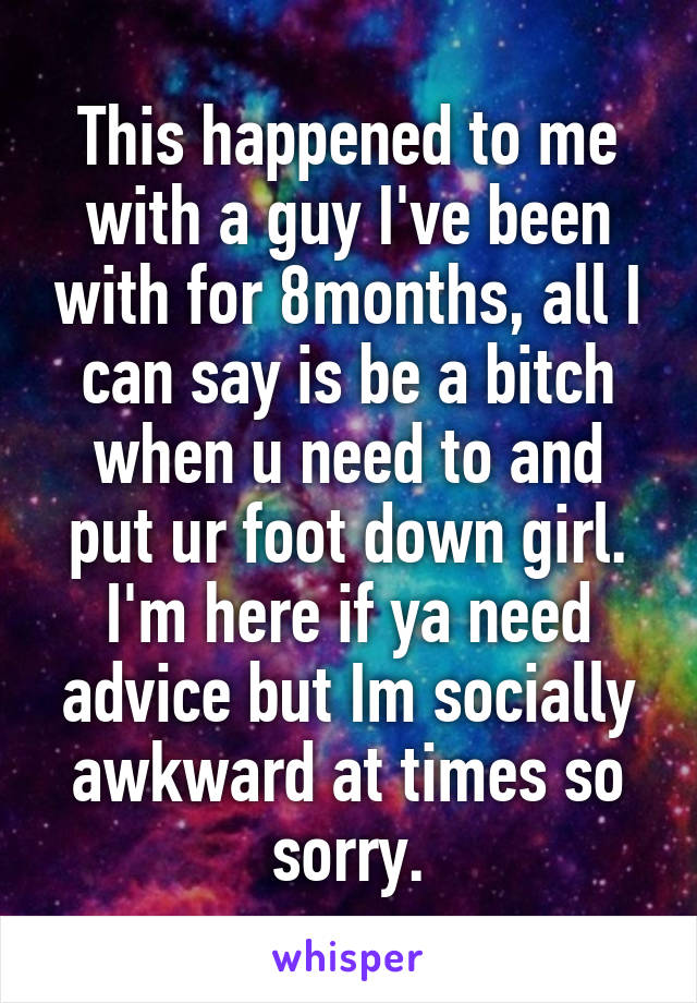 This happened to me with a guy I've been with for 8months, all I can say is be a bitch when u need to and put ur foot down girl. I'm here if ya need advice but Im socially awkward at times so sorry.