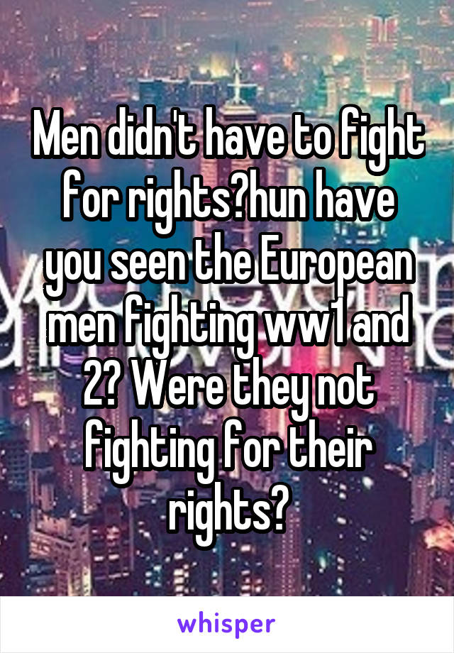 Men didn't have to fight for rights?hun have you seen the European men fighting ww1 and 2? Were they not fighting for their rights?