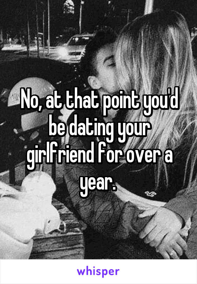 No, at that point you'd be dating your girlfriend for over a year. 