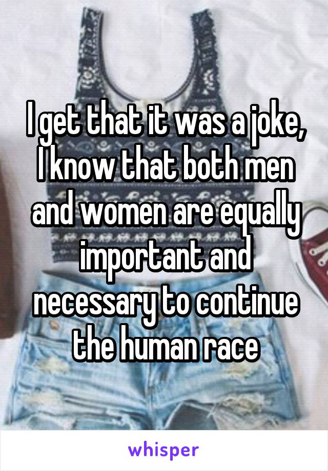 I get that it was a joke, I know that both men and women are equally important and necessary to continue the human race