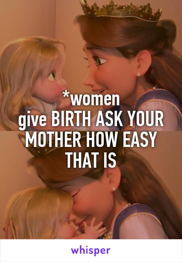 *women
give BIRTH ASK YOUR MOTHER HOW EASY THAT IS