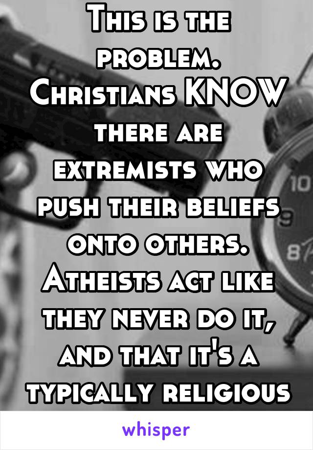 This is the problem. Christians KNOW there are extremists who push their beliefs onto others. Atheists act like they never do it, and that it's a typically religious thing.